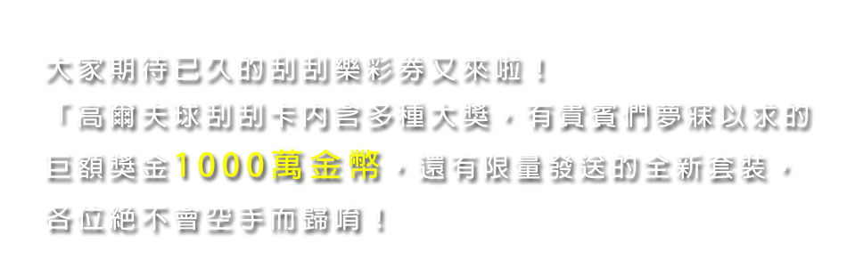 「高爾夫球刮刮卡」內含多種大獎，有貴賓們夢寐以求的巨額獎金1000萬金幣還有限量發送的全新套裝，各位絕不會空手而歸唷！